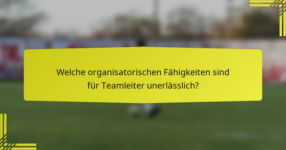 Welche organisatorischen Fähigkeiten sind für Teamleiter unerlässlich?